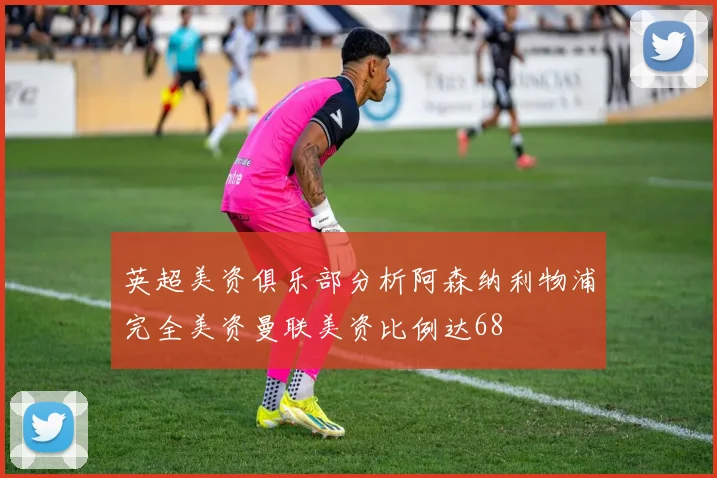 英超美资俱乐部分析阿森纳利物浦完全美资曼联美资比例达68