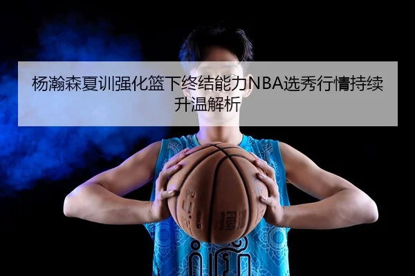 杨瀚森夏训强化篮下终结能力NBA选秀行情持续升温解析